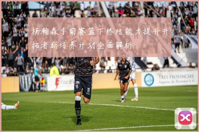 杨瀚森季前赛篮下终结能力提升开拓者新培养计划全面解析